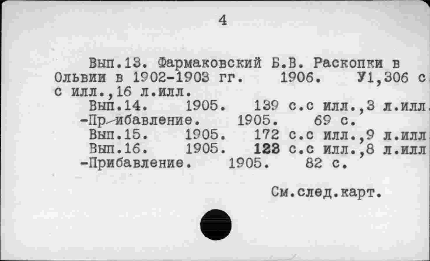 ﻿4
Вып.13. Фармаковский Б.В. Раскопки в Ольвии в 1902-1903 гг. 1906.	У1,306 с
с илл.,16 л.илл.
Вып.14.	1905.	139 с.с илл.,3 л.илл.
-Прибавление. 1905.	69 с.
Вып.15.	1905.	172 с.с илл.,9 л.илл
Вып.16.	1905.	123 с.с илл.,8 л.илл
-Прибавление. 1905.	82 с.
См.след.карт.